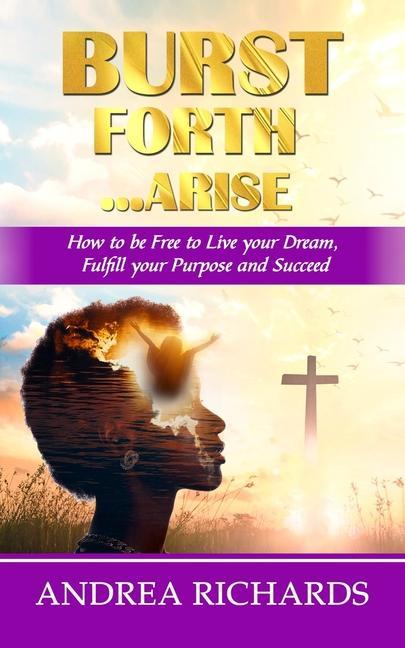 Burst Forth...Arise: How to be Free to Live your Dream, Fulfill Your Purpose and Succeed