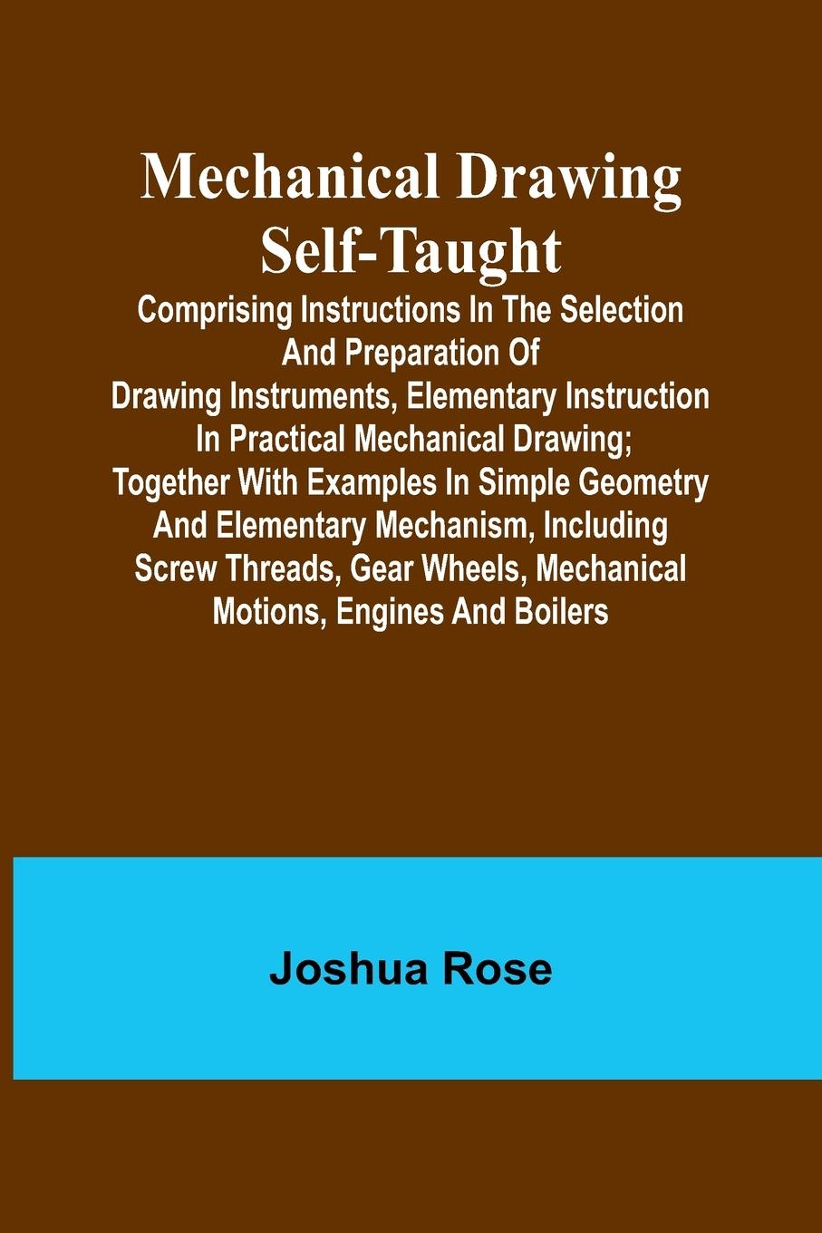 Mechanical Drawing Self-Taught; Comprising instructions in the selection and preparation of drawing instruments, elementary instruction in practical mechanical drawing; together with examples in simple geometry and elementary mechanism, including screw th