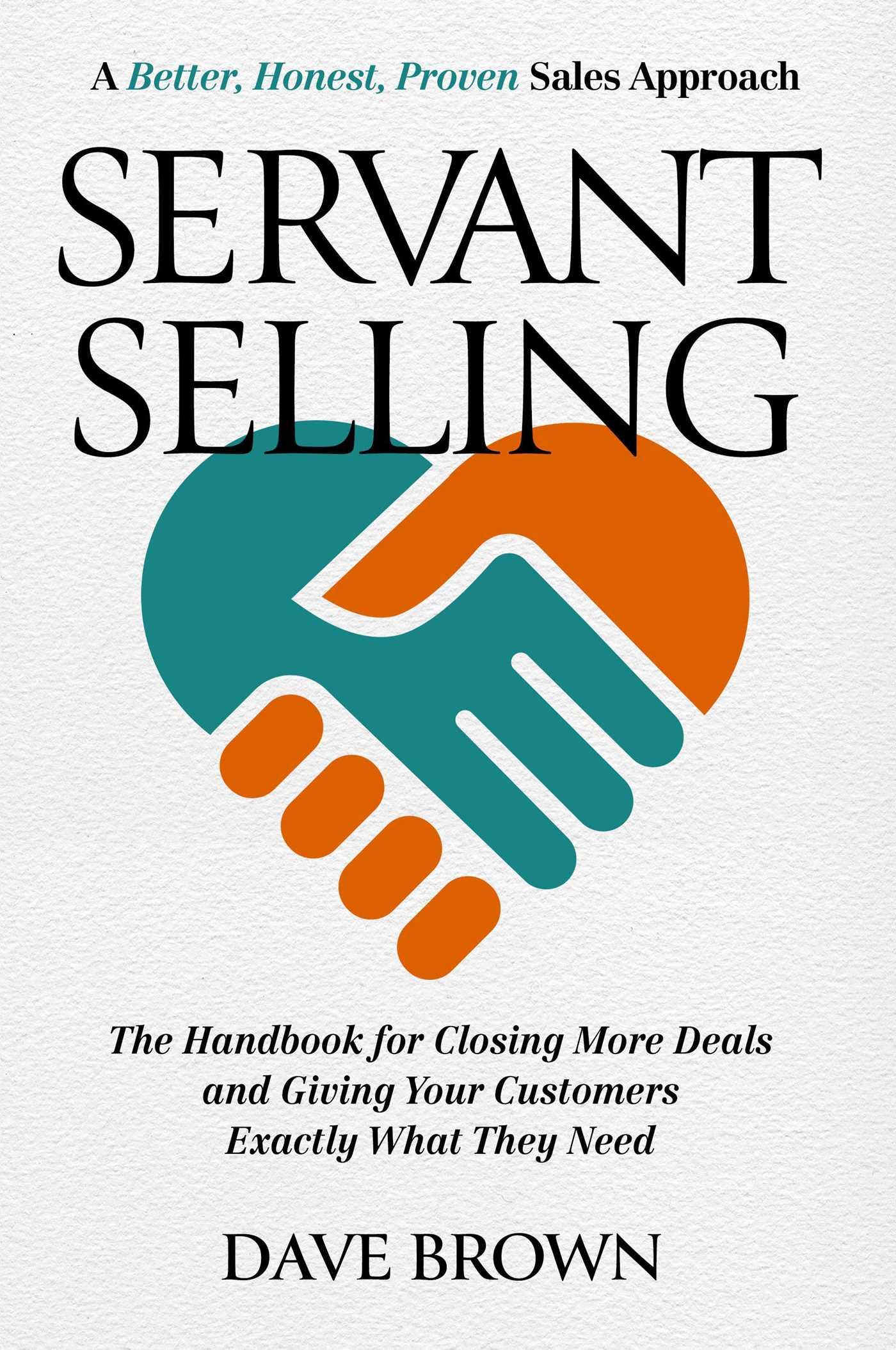 Servant Selling: The Handbook for Closing More Deals and Giving Your Customers Exactly What They Need