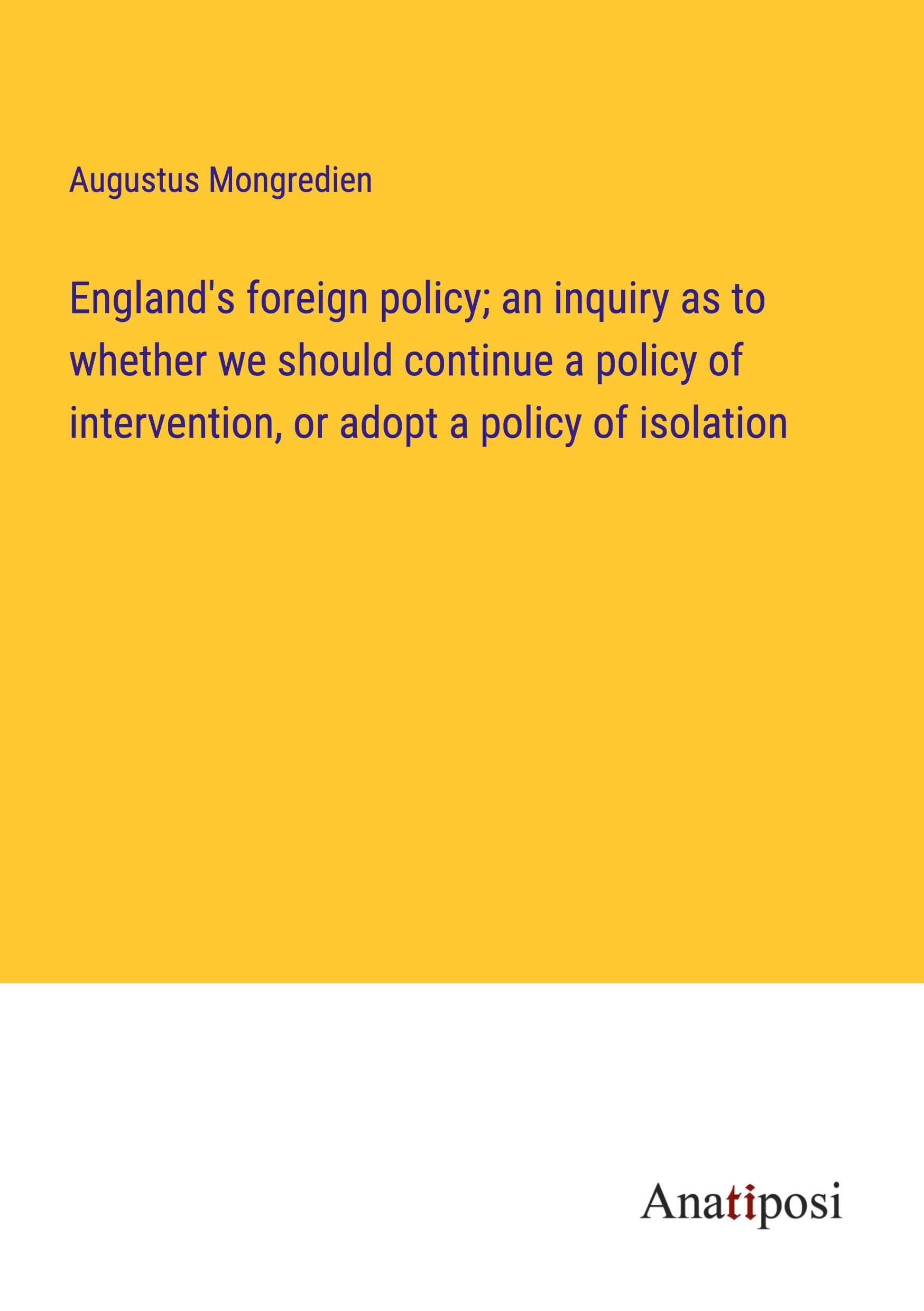 England's foreign policy; an inquiry as to whether we should continue a policy of intervention, or adopt a policy of isolation