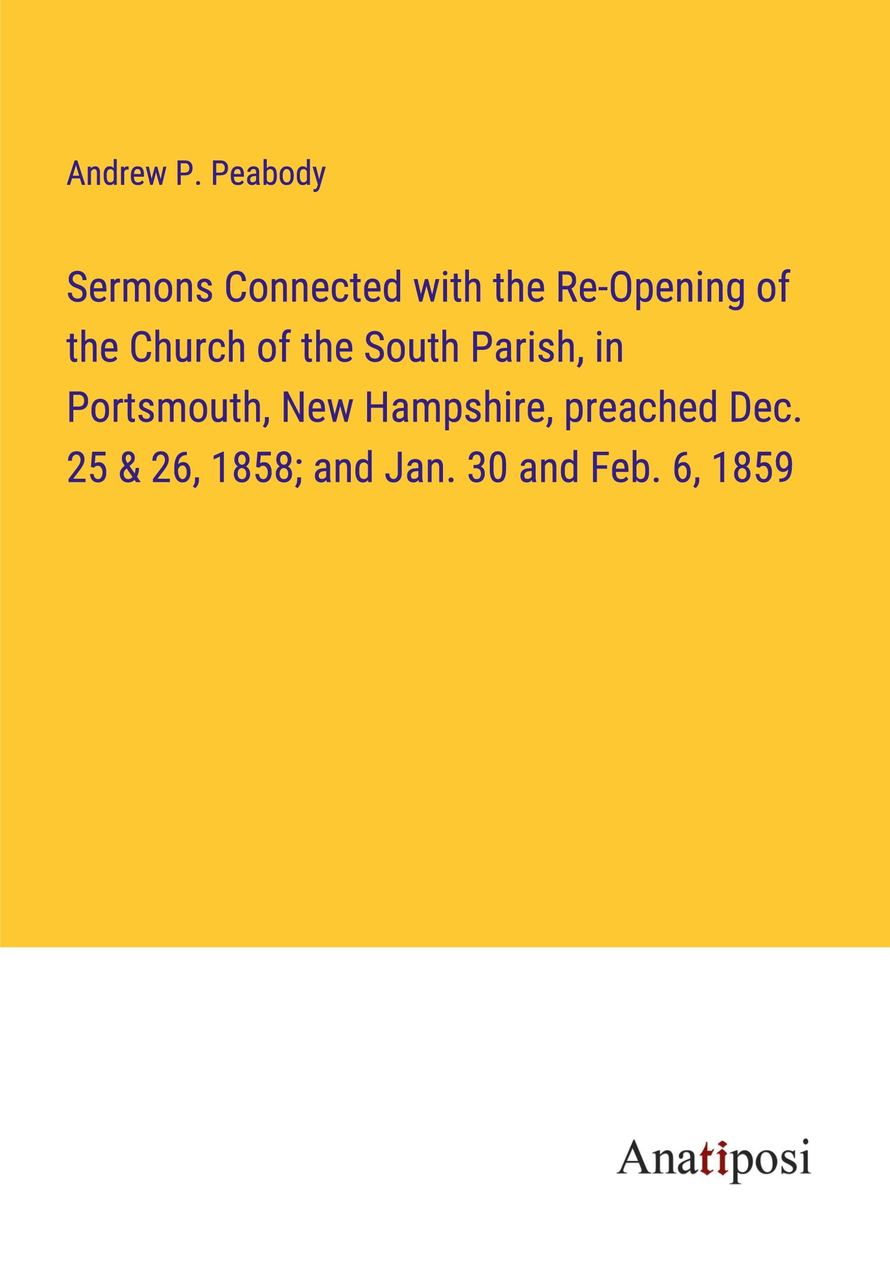 Sermons Connected with the Re-Opening of the Church of the South Parish, in Portsmouth, New Hampshire, preached Dec. 25 & 26, 1858; and Jan. 30 and Feb. 6, 1859