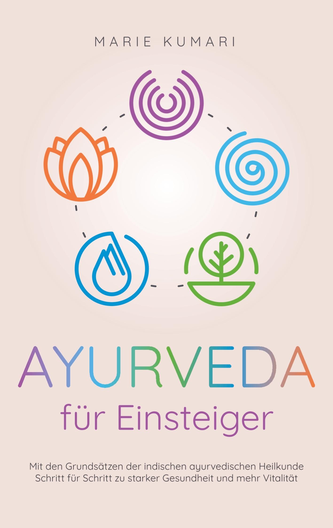 Ayurveda für Einsteiger: Mit den Grundsätzen der indischen ayurvedischen Heilkunde Schritt für Schritt zu starker Gesundheit und mehr Vitalität