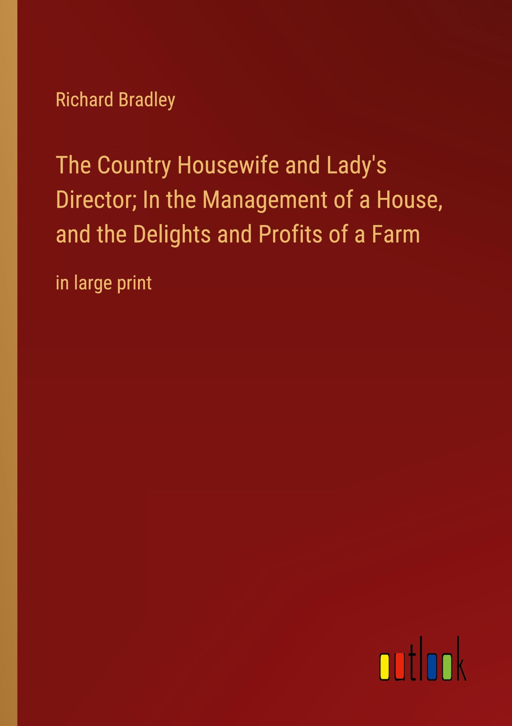 The Country Housewife and Lady's Director; In the Management of a House, and the Delights and Profits of a Farm