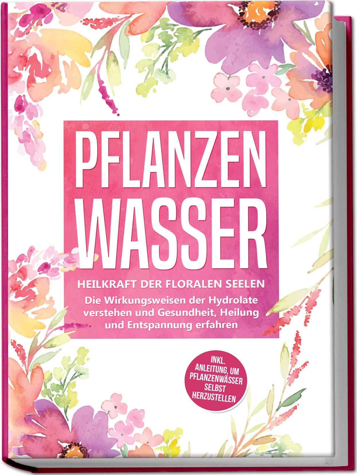 Pflanzenwasser: Heilkraft der floralen Seelen - Die Wirkungsweisen der Hydrolate verstehen und Gesundheit, Heilung und Entspannung erfahren inkl. Anleitung, um Pflanzenwässer selbst herzustellen