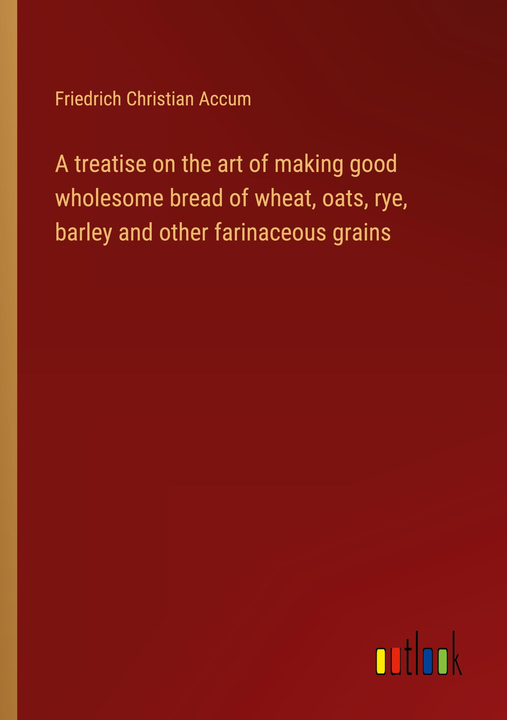 A treatise on the art of making good wholesome bread of wheat, oats, rye, barley and other farinaceous grains