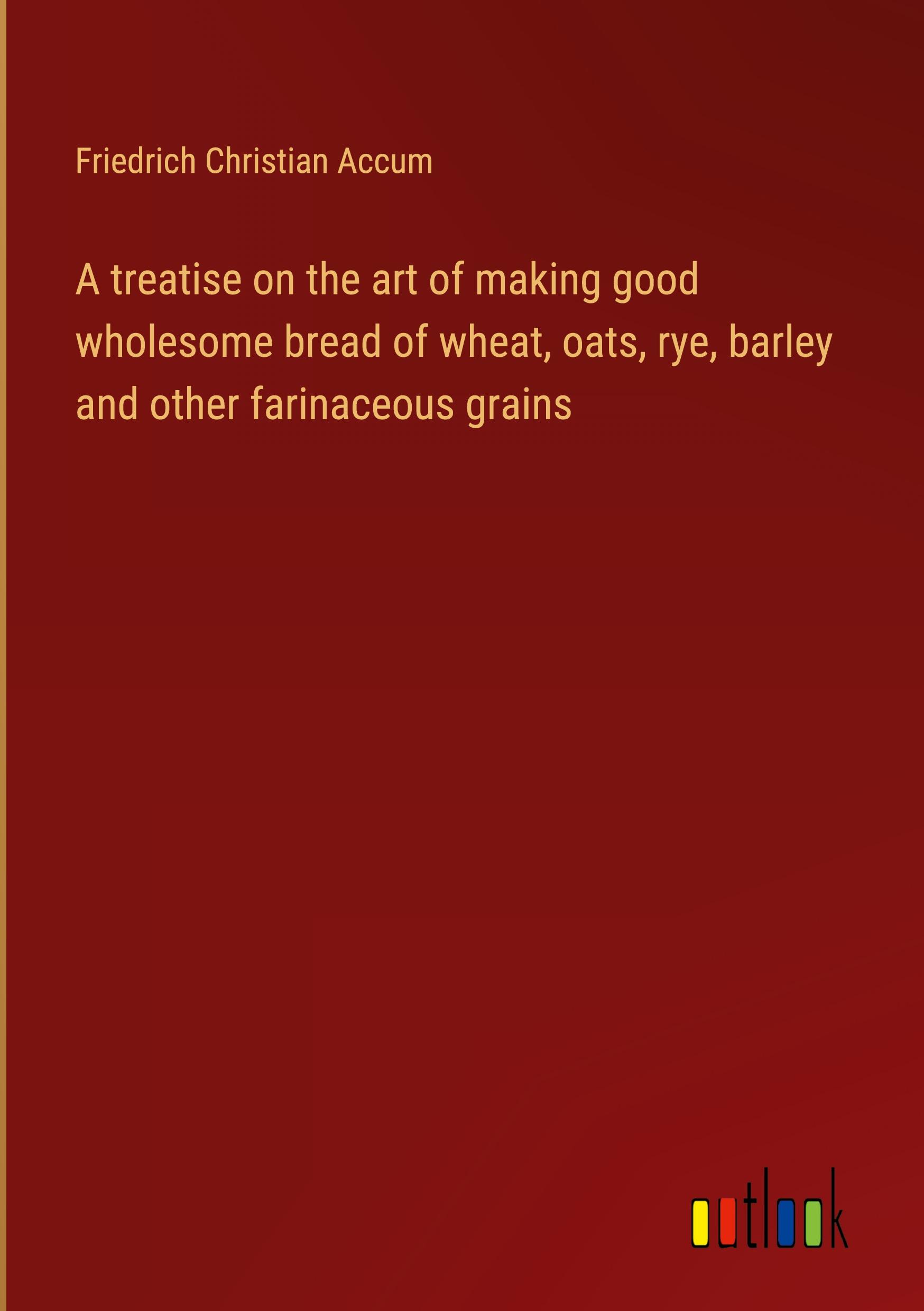 A treatise on the art of making good wholesome bread of wheat, oats, rye, barley and other farinaceous grains