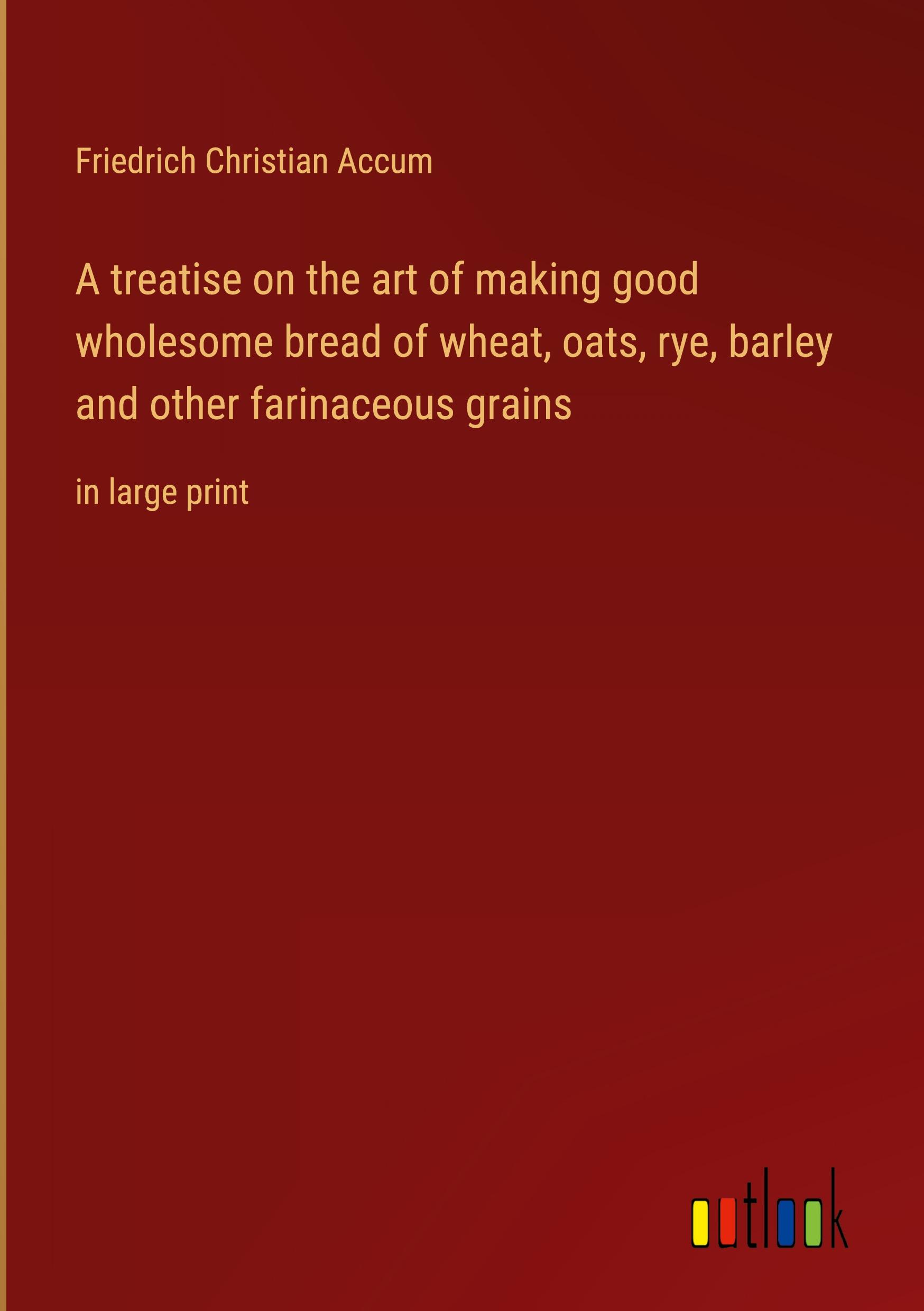 A treatise on the art of making good wholesome bread of wheat, oats, rye, barley and other farinaceous grains