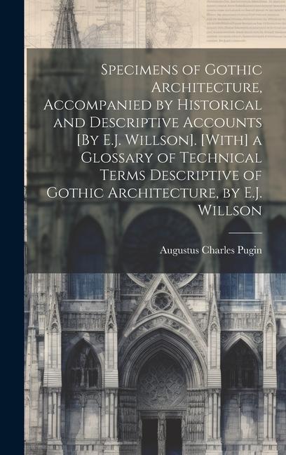 Specimens of Gothic Architecture, Accompanied by Historical and Descriptive Accounts [By E.J. Willson]. [With] a Glossary of Technical Terms Descriptive of Gothic Architecture, by E.J. Willson