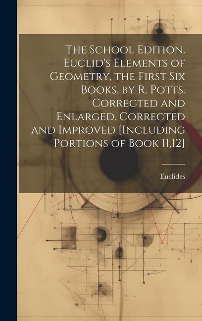 The School Edition. Euclid's Elements of Geometry, the First Six Books, by R. Potts. Corrected and Enlarged. Corrected and Improved [Including Portions of Book 11,12]