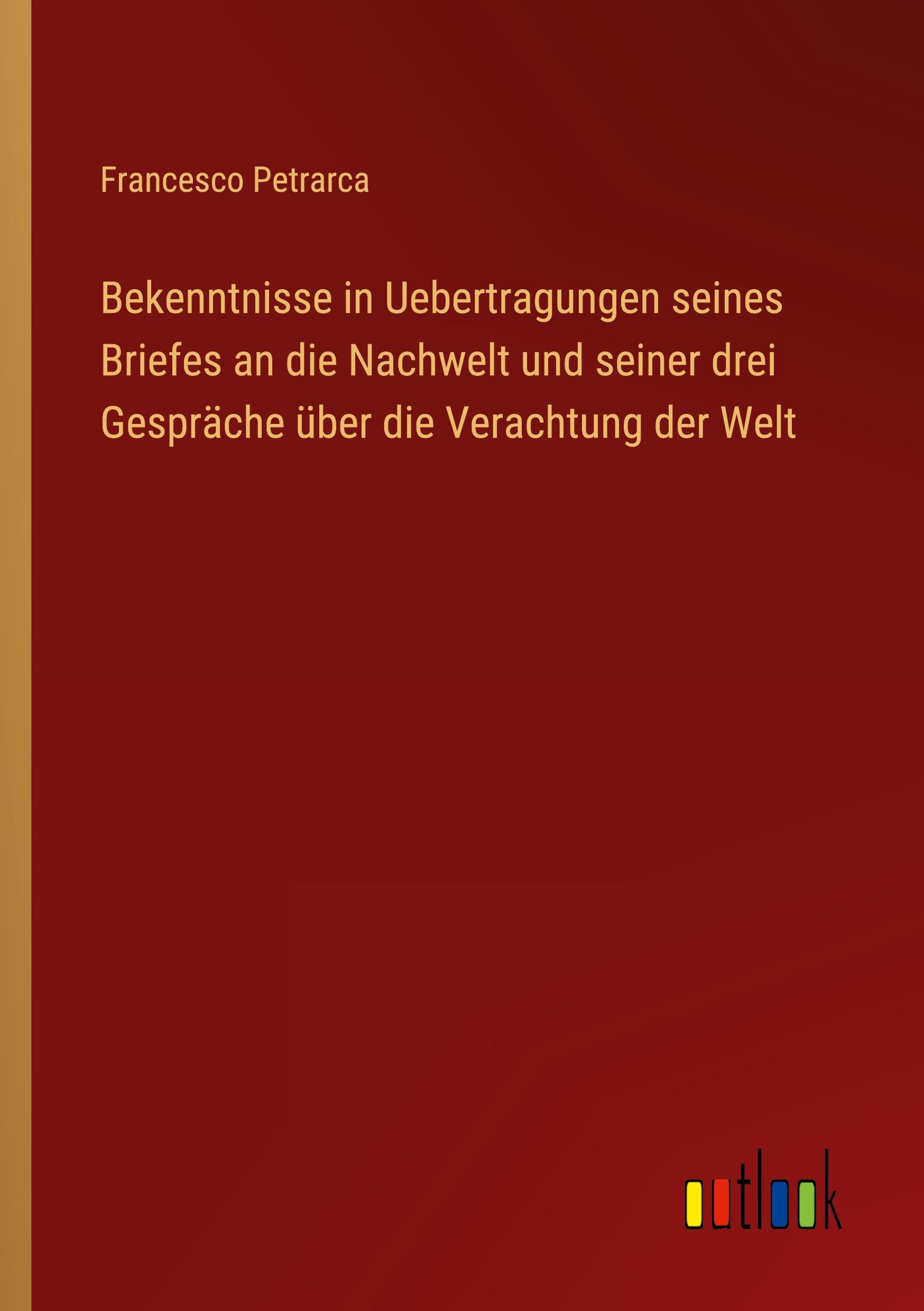 Bekenntnisse in Uebertragungen seines Briefes an die Nachwelt und seiner drei Gespräche über die Verachtung der Welt