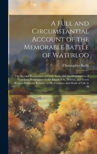 A Full and Circumstantial Account of the Memorable Battle of Waterloo: The Second Restoration of Louis Xviii; and the Deportation of Napoleon Buonapar