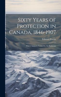 Sixty Years of Protection in Canada, 1846-1907: Where Industry Leans On the Politician