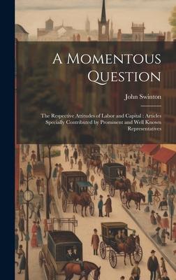 A Momentous Question: The Respective Attitudes of Labor and Capital: Articles Specially Contributed by Prominent and Well Known Representati