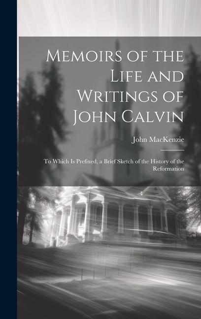 Memoirs of the Life and Writings of John Calvin: To Which Is Prefixed, a Brief Sketch of the History of the Reformation