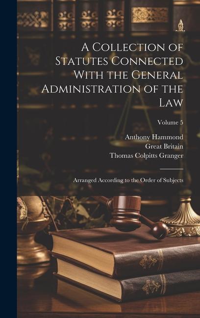 A Collection of Statutes Connected With the General Administration of the Law: Arranged According to the Order of Subjects; Volume 5