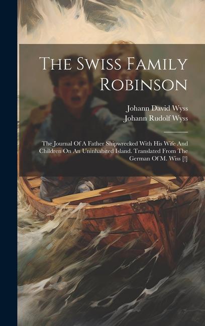 The Swiss Family Robinson: The Journal Of A Father Shipwrecked With His Wife And Children On An Uninhabited Island. Translated From The German Of