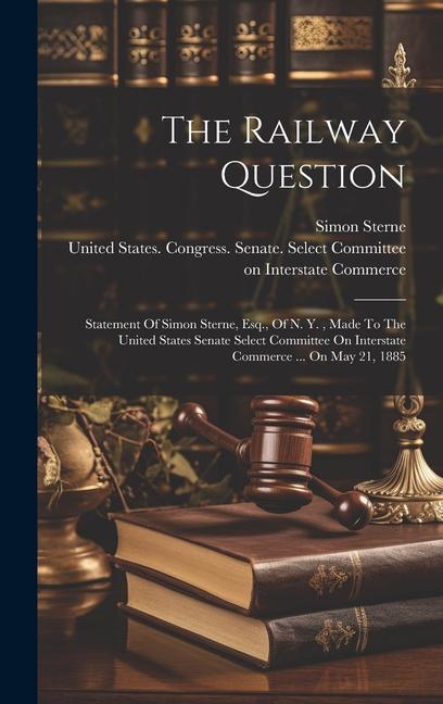 The Railway Question: Statement Of Simon Sterne, Esq., Of N. Y., Made To The United States Senate Select Committee On Interstate Commerce ..