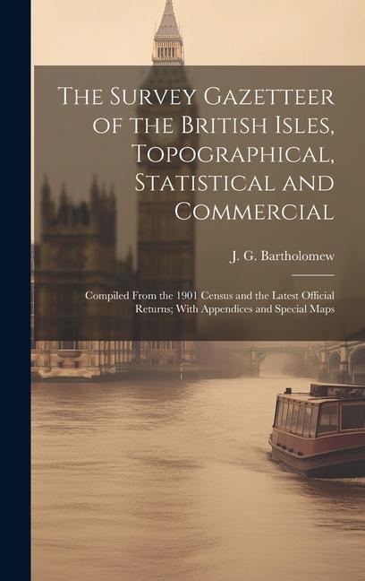 The Survey Gazetteer of the British Isles, Topographical, Statistical and Commercial; Compiled From the 1901 Census and the Latest Official Returns; W