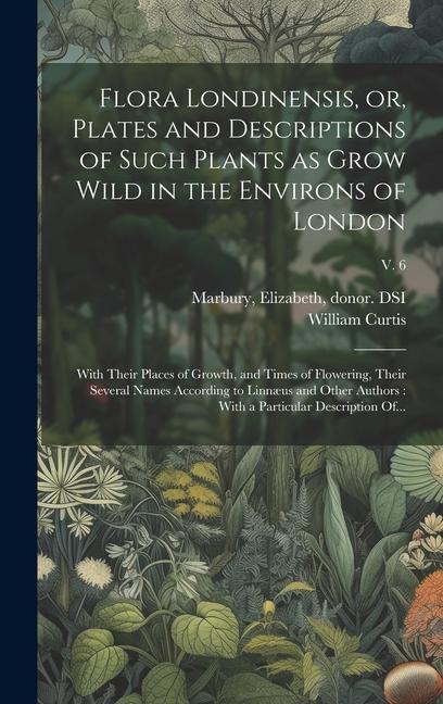 Flora Londinensis, or, Plates and Descriptions of Such Plants as Grow Wild in the Environs of London: With Their Places of Growth, and Times of Flower