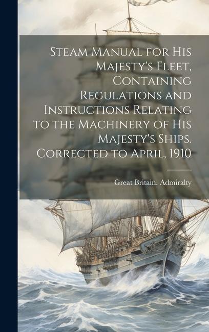 Steam Manual for His Majesty's Fleet, Containing Regulations and Instructions Relating to the Machinery of His Majesty's Ships. Corrected to April, 19