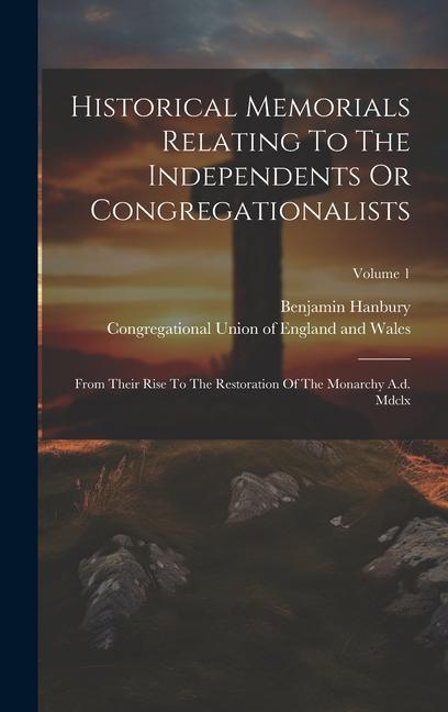 Historical Memorials Relating To The Independents Or Congregationalists: From Their Rise To The Restoration Of The Monarchy A.d. Mdclx; Volume 1