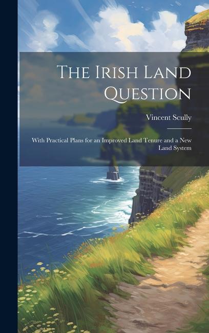 The Irish Land Question: With Practical Plans for an Improved Land Tenure and a New Land System