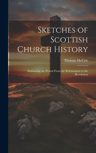 Sketches of Scottish Church History: Embracing the Period From the Reformation to the Revolution