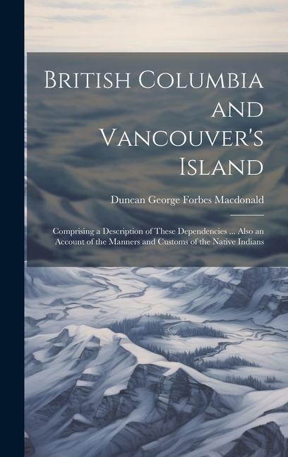 British Columbia and Vancouver's Island: Comprising a Description of These Dependencies ... Also an Account of the Manners and Customs of the Native I