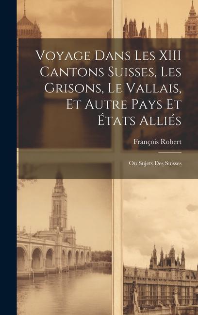 Voyage Dans Les XIII Cantons Suisses, Les Grisons, Le Vallais, Et Autre Pays Et États Alliés; Ou Sujets Des Suisses