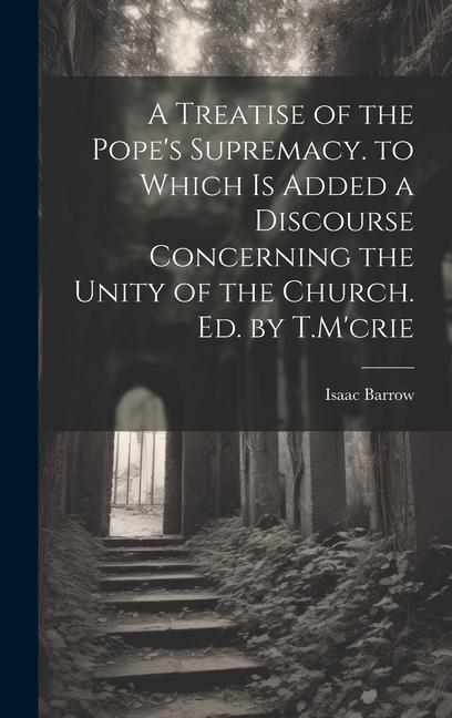 A Treatise of the Pope's Supremacy. to Which Is Added a Discourse Concerning the Unity of the Church. Ed. by T.M'crie