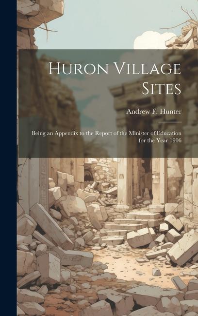 Huron Village Sites: Being an Appendix to the Report of the Minister of Education for the Year 1906