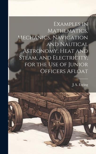 Examples in Mathematics, Mechanics, Navigation and Nautical Astronomy, Heat and Steam, and Electricity, for the use of Junior Officers Afloat