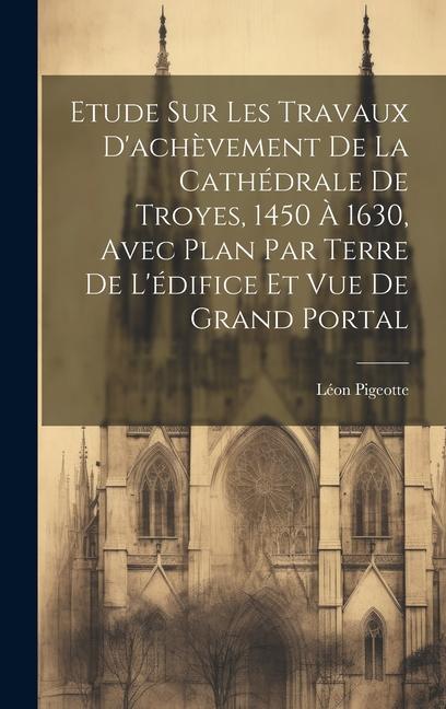 Etude sur les travaux d'achèvement de la cathédrale de Troyes, 1450 à 1630, avec plan par terre de l'édifice et vue de grand portal