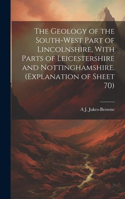 The Geology of the South-west Part of Lincolnshire, With Parts of Leicestershire and Nottinghamshire. (Explanation of Sheet 70)