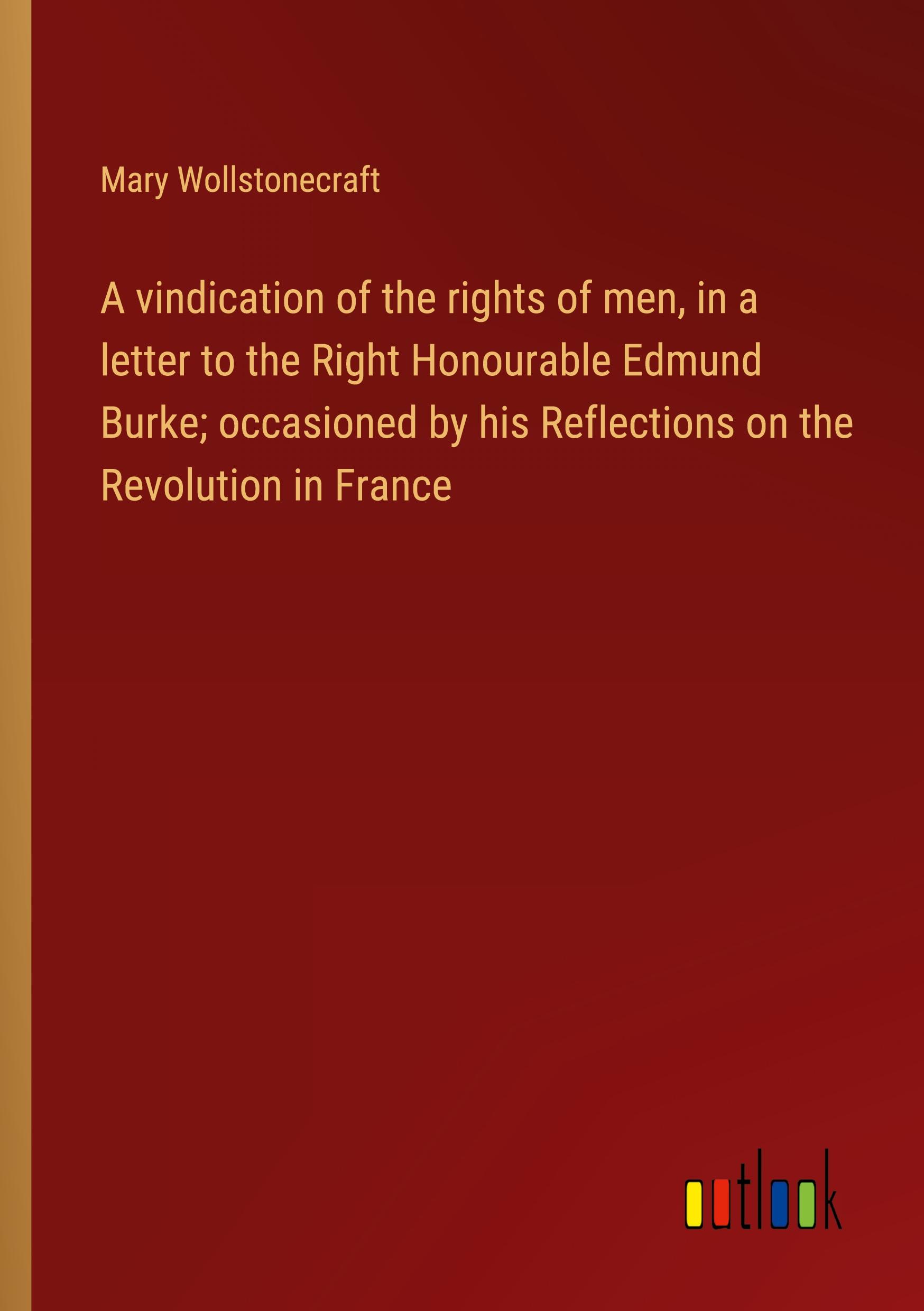 A vindication of the rights of men, in a letter to the Right Honourable Edmund Burke; occasioned by his Reflections on the Revolution in France