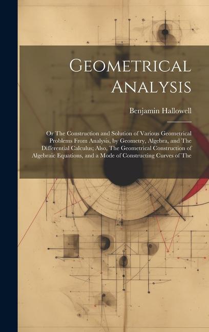 Geometrical Analysis: Or The Construction and Solution of Various Geometrical Problems From Analysis, by Geometry, Algebra, and The Differen