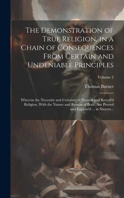 The Demonstration of True Religion, in a Chain of Consequences From Certain and Undeniable Principles: Wherein the Necessity and Certainty of Natural