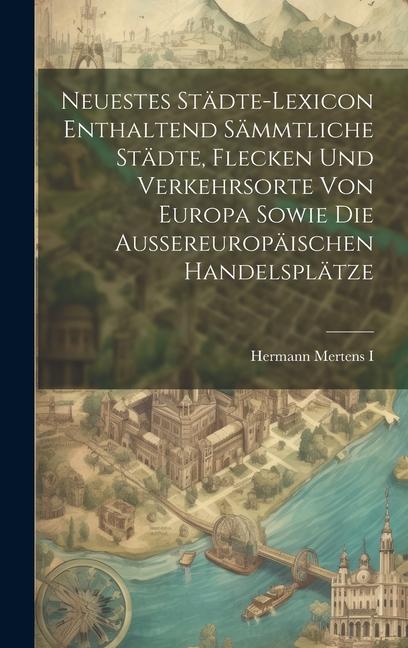 Neuestes Städte-lexicon Enthaltend Sämmtliche Städte, Flecken Und Verkehrsorte Von Europa Sowie Die Aussereuropäischen Handelsplätze