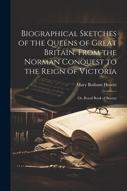 Biographical Sketches of the Queens of Great Britain. From the Norman Conquest to the Reign of Victoria; Or, Royal Book of Beauty