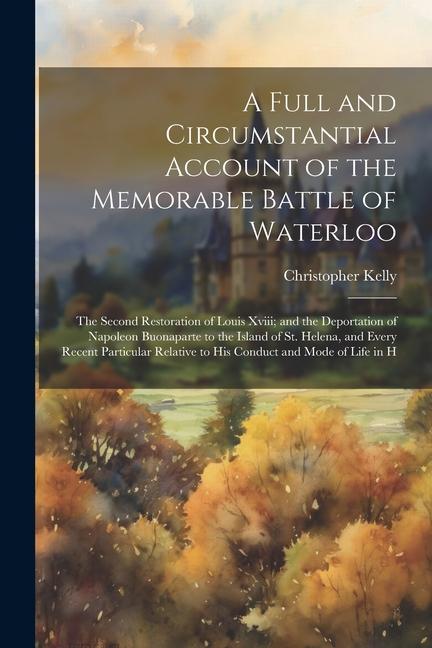 A Full and Circumstantial Account of the Memorable Battle of Waterloo: The Second Restoration of Louis Xviii; and the Deportation of Napoleon Buonapar