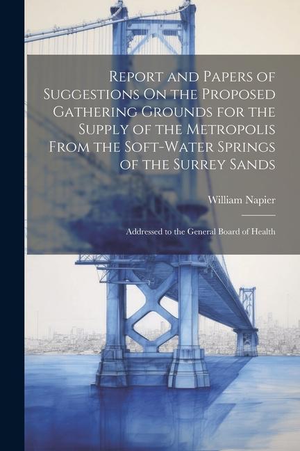 Report and Papers of Suggestions On the Proposed Gathering Grounds for the Supply of the Metropolis From the Soft-Water Springs of the Surrey Sands: A