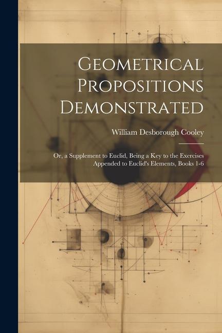 Geometrical Propositions Demonstrated: Or, a Supplement to Euclid, Being a Key to the Exercises Appended to Euclid's Elements, Books 1-6