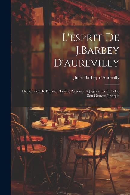 L'esprit De J.Barbey D'aurevilly: Dictionaire De Pensées, Traits, Portraits Et Jugements Tirés De Son Oeuvre Critique