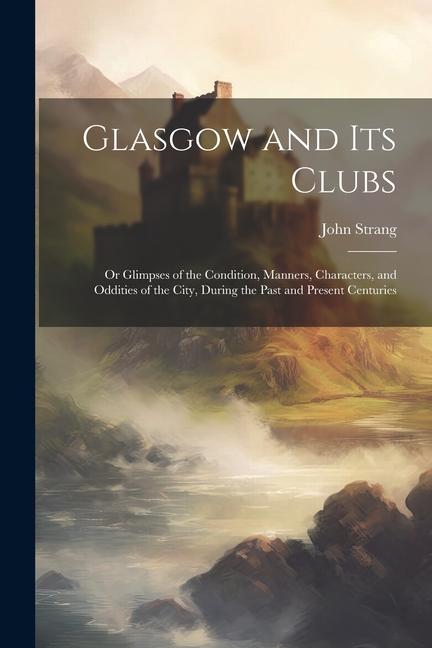 Glasgow and Its Clubs: Or Glimpses of the Condition, Manners, Characters, and Oddities of the City, During the Past and Present Centuries