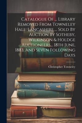 Catalogue Of ... Library Removed From Towneley Hall, Lancashire ... Sold By Auction By Sotheby, Wilkinson & Holdge Auctioneers... 18th June, 1883, And