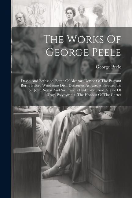 The Works Of George Peele: David And Bethsabe. Battle Of Alcazar. Device Of The Pageant Borne Before Woolstone Dixi. Descensus Astrææ. A Farewell