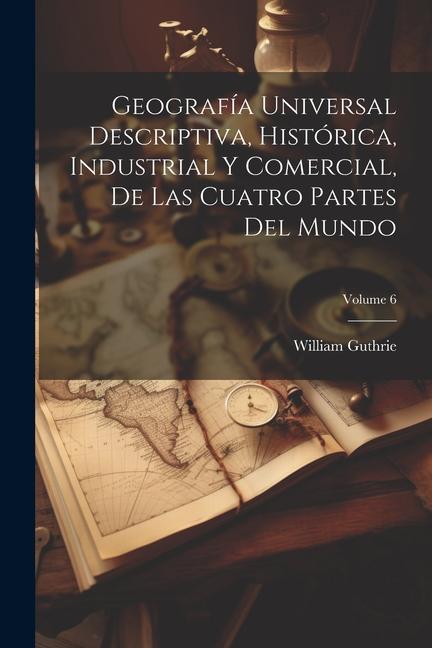 Geografía Universal Descriptiva, Histórica, Industrial Y Comercial, De Las Cuatro Partes Del Mundo; Volume 6