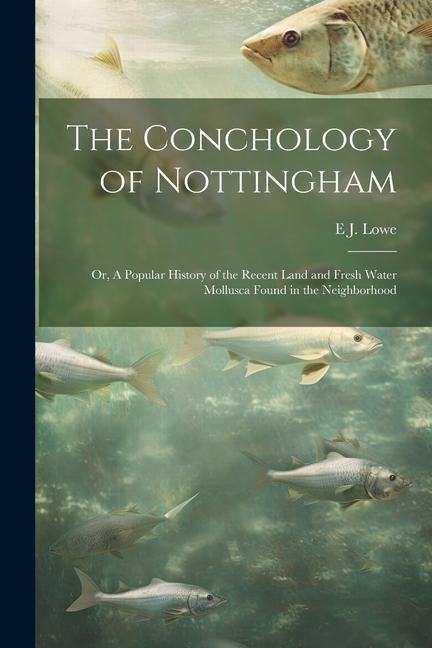 The Conchology of Nottingham; or, A Popular History of the Recent Land and Fresh Water Mollusca Found in the Neighborhood