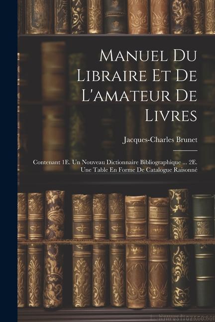 Manuel Du Libraire Et De L'amateur De Livres: Contenant 1E. Un Nouveau Dictionnaire Bibliographique ... 2E. Une Table En Forme De Catalogue Raisonné