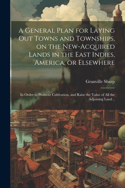 A General Plan for Laying out Towns and Townships, on the New-acquired Lands in the East Indies, America, or Elsewhere; in Order to Promote Cultivation, and Raise the Value of all the Adjoining Land ..